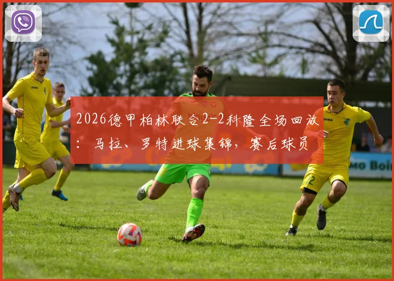 2026德甲柏林联合2-2科隆全场回放：马拉、罗特进球集锦，赛后球员评分与战术分析一览