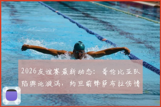 2026友谊赛最新动态:哥伦比亚队陷舆论漩涡,约旦前锋萨布拉伤情详解与赛事前瞻