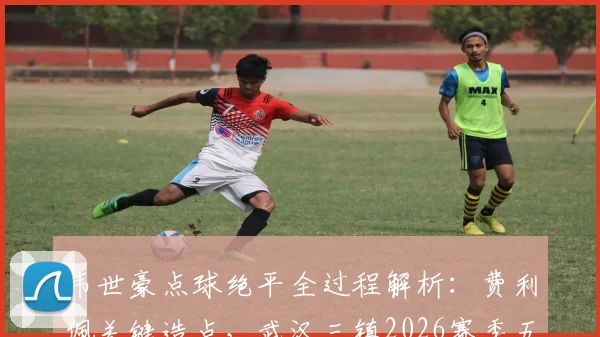 韦世豪点球绝平全过程解析：费利佩关键造点，武汉三镇2026赛季五轮不胜原因何在？