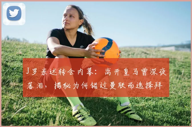 J罗亲述转会内幕：离开皇马曾深夜落泪，揭秘为何错过曼联而选择拜仁