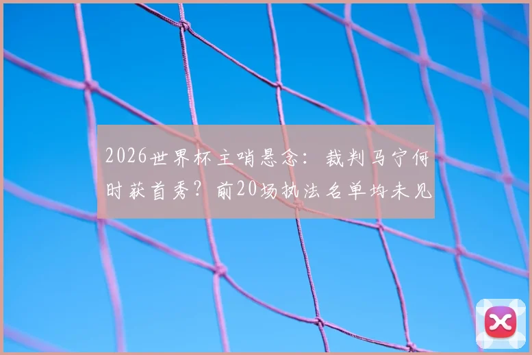 2026世界杯主哨悬念：裁判马宁何时获首秀？前20场执法名单均未见其名
