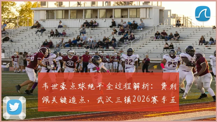 韦世豪点球绝平全过程解析：费利佩关键造点，武汉三镇2026赛季五轮不胜原因何在？