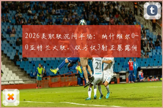 2026美职联沉闷半场：纳什维尔0-0亚特兰大联，双方仅3射正暴露何种问题？战术解析与交锋历史回顾