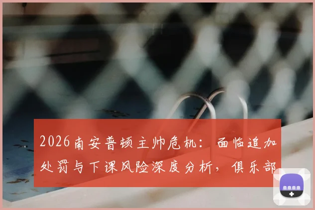 2026南安普顿主帅危机：面临追加处罚与下课风险深度分析，俱乐部内部态度成关键