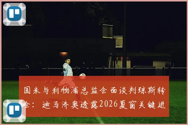 国米与利物浦总监会面谈判琼斯转会：迪马济奥透露2026夏窗关键进展，中场补强计划曝光