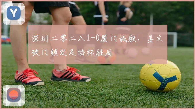 深圳二零二八1-0厦门诚毅，姜文璟破门锁定足协杯胜局