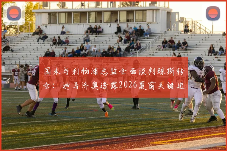 国米与利物浦总监会面谈判琼斯转会：迪马济奥透露2026夏窗关键进展，中场补强计划曝光