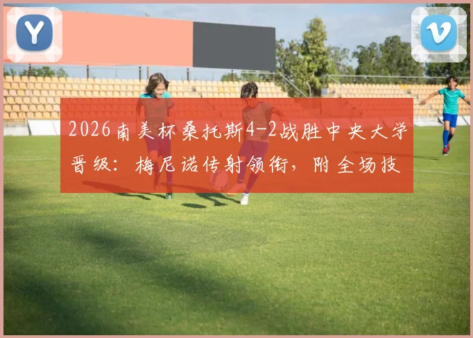 2026南美杯桑托斯4-2战胜中央大学晋级:梅尼诺传射领衔,附全场技术统计与晋级形势分析