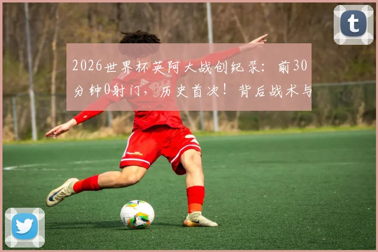 2026世界杯英阿大战创纪录：前30分钟0射门，历史首次！背后战术与原因深度剖析