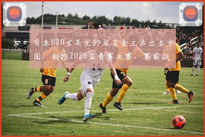 日本U20女足主帅放言全主力出击中国，剑指2026亚青赛决赛，赛前战术目标曝光