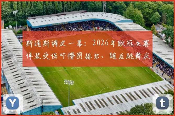 斯通斯调皮一幕：2026年欧冠决赛佯装受伤吓懵图赫尔，随后跳舞庆祝引热议