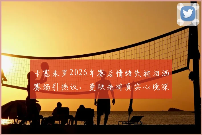 卡塞米罗2026年赛后情绪失控泪洒赛场引热议，曼联老将真实心境深度剖析，铁腰背后的辛酸与责任