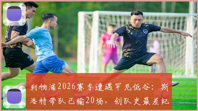 利物浦2026赛季遭遇罕见低谷:斯洛特带队已输20场,创队史最差纪录,未来路在何方?