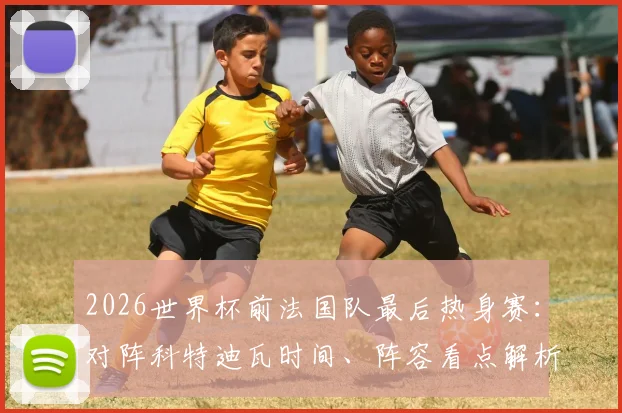 2026世界杯前法国队最后热身赛：对阵科特迪瓦时间、阵容看点解析，姆巴佩领衔三叉戟PK非洲新星