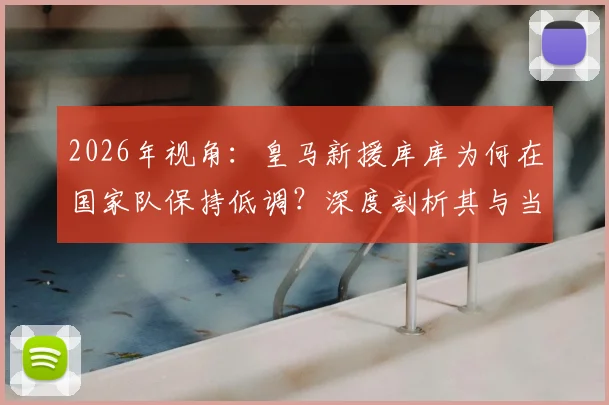 2026年视角:皇马新援库库为何在国家队保持低调?深度剖析其与当年洛佩特吉案的本质不同