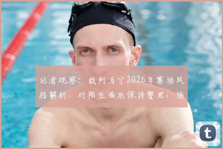 记者观察：裁判马宁2026年赛场风格解析，对陌生面孔保持警觉，场上执法注重礼貌细节