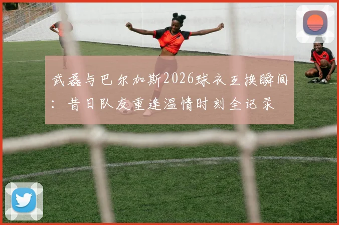 武磊与巴尔加斯2026球衣互换瞬间：昔日队友重逢温情时刻全记录