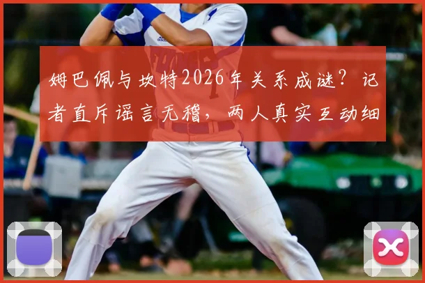 姆巴佩与坎特2026年关系成谜？记者直斥谣言无稽，两人真实互动细节曝光